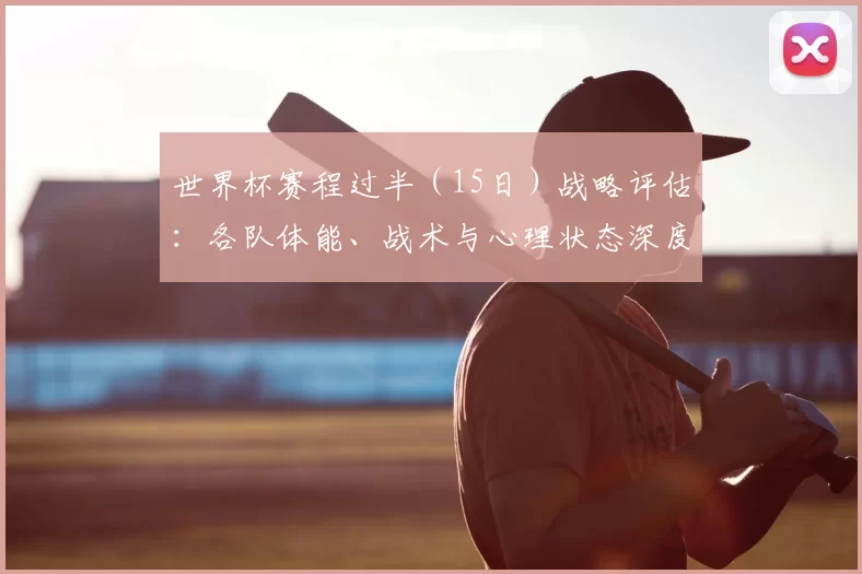 世界杯赛程过半（15日）战略评估：各队体能、战术与心理状态深度分析