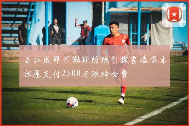 吉拉成那不勒斯防线引援首选俱乐部愿支付2500万欧转会费
