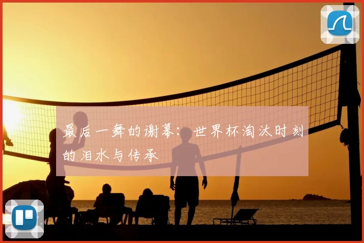 最后一舞的谢幕:世界杯淘汰时刻的泪水与传承