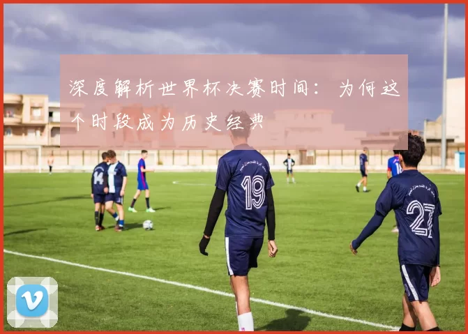 深度解析世界杯决赛时间：为何这个时段成为历史经典