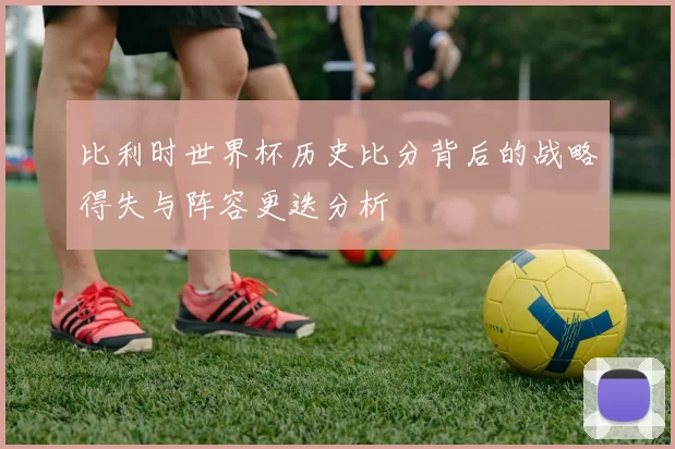 比利时世界杯历史比分背后的战略得失与阵容更迭分析