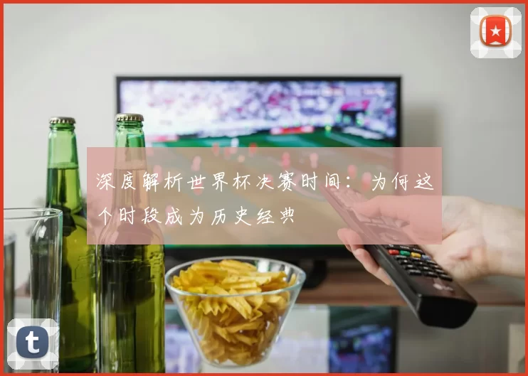 深度解析世界杯决赛时间:为何这个时段成为历史经典