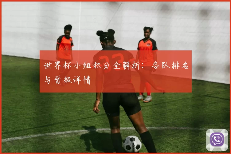 世界杯小组积分全解析：各队排名与晋级详情