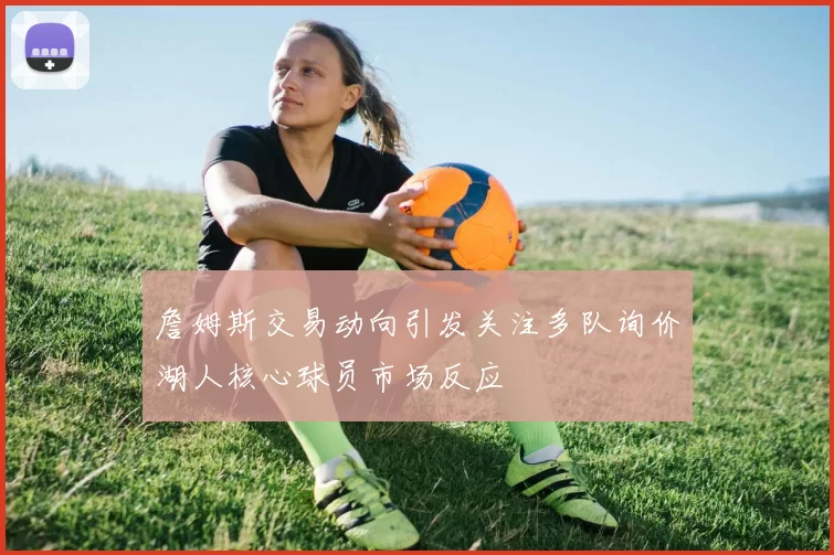 詹姆斯交易动向引发关注多队询价湖人核心球员市场反应