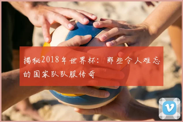 揭秘2018年世界杯:那些令人难忘的国家队队服传奇