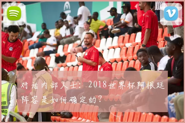 对话内部人士：2018世界杯阿根廷阵容是如何确定的？