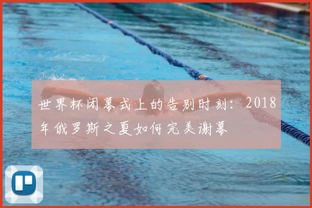 世界杯闭幕式上的告别时刻:2018年俄罗斯之夏如何完美谢幕