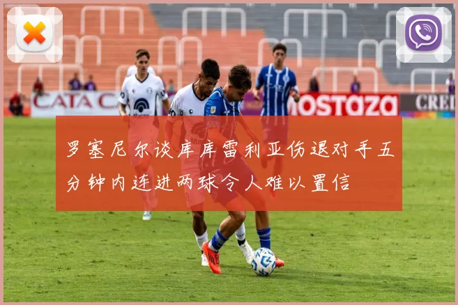罗塞尼尔谈库库雷利亚伤退对手五分钟内连进两球令人难以置信