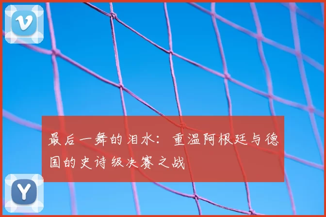 最后一舞的泪水：重温阿根廷与德国的史诗级决赛之战